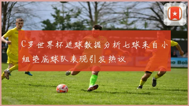 C罗世界杯进球数据分析七球来自小组垫底球队表现引发热议