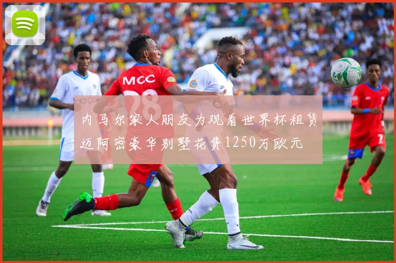内马尔家人朋友为观看世界杯租赁迈阿密豪华别墅花费1250万欧元