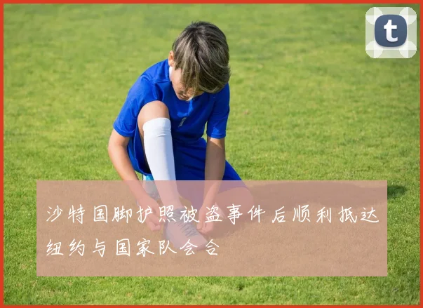 沙特国脚护照被盗事件后顺利抵达纽约与国家队会合