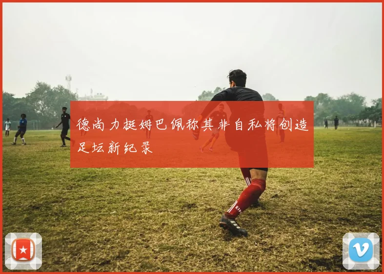 德尚力挺姆巴佩称其非自私将创造足坛新纪录