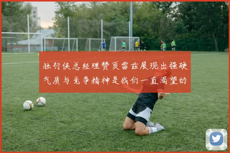 独行侠总经理赞莫雷兹展现出强硬气质与竞争精神是我们一直渴望的特质