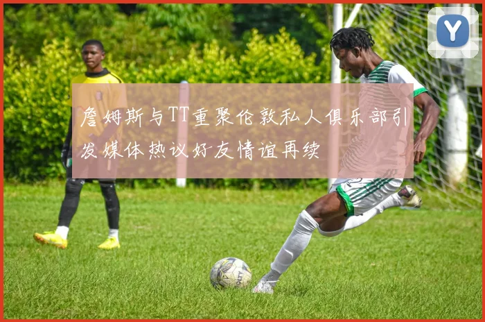 詹姆斯与TT重聚伦敦私人俱乐部引发媒体热议好友情谊再续