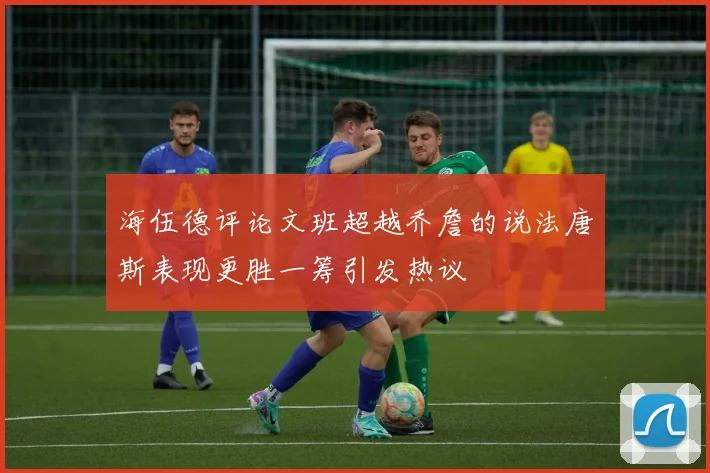 海伍德评论文班超越乔詹的说法唐斯表现更胜一筹引发热议