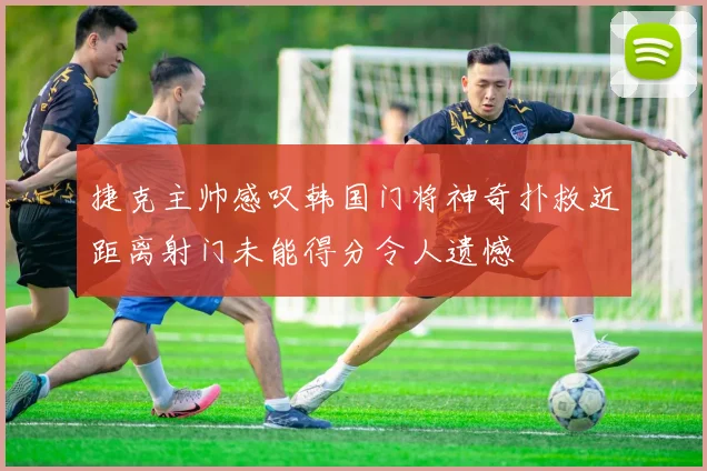 捷克主帅感叹韩国门将神奇扑救近距离射门未能得分令人遗憾
