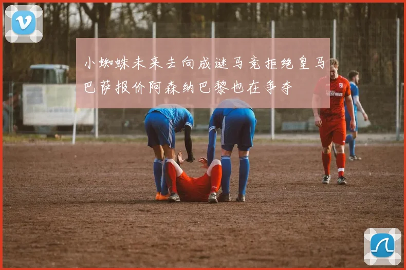 小蜘蛛未来去向成谜马竞拒绝皇马巴萨报价阿森纳巴黎也在争夺
