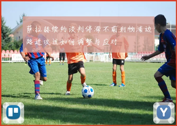 萨拉赫续约谈判停滞不前利物浦边路进攻该如何调整与应对