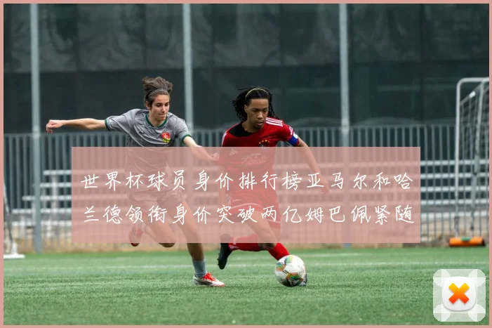 世界杯球员身价排行榜亚马尔和哈兰德领衔身价突破两亿姆巴佩紧随其后