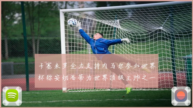 卡塞米罗全力支持内马尔参加世界杯称安切洛蒂为世界顶级主帅之一
