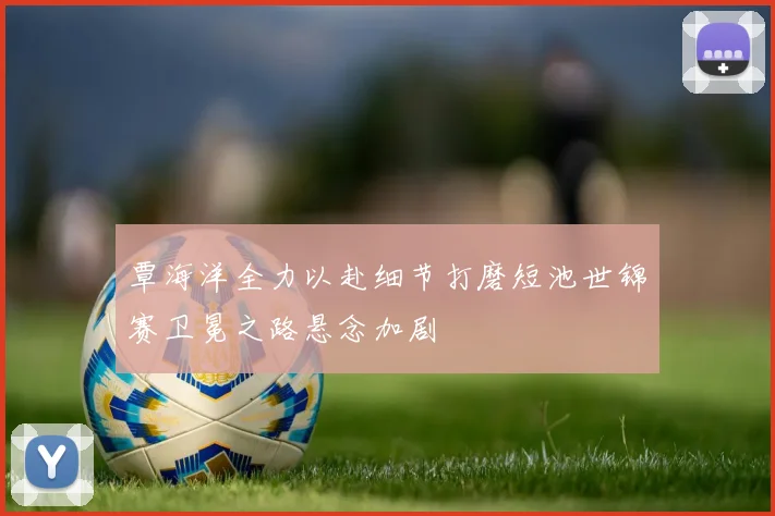 覃海洋全力以赴细节打磨短池世锦赛卫冕之路悬念加剧