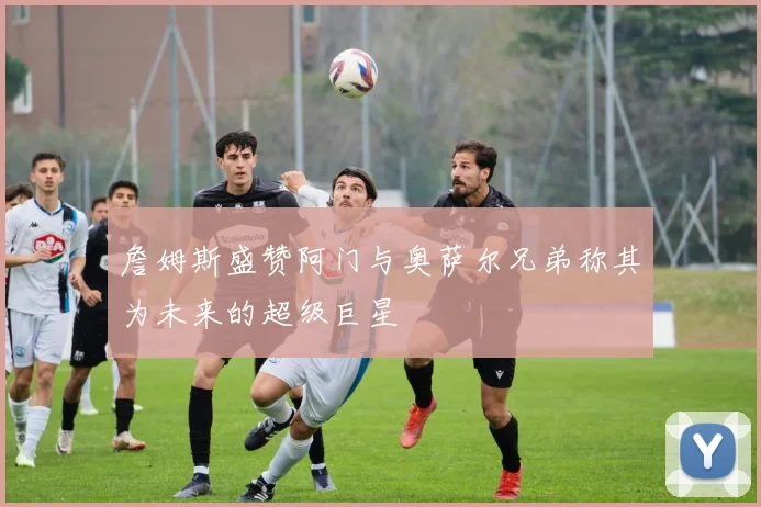 詹姆斯盛赞阿门与奥萨尔兄弟称其为未来的超级巨星