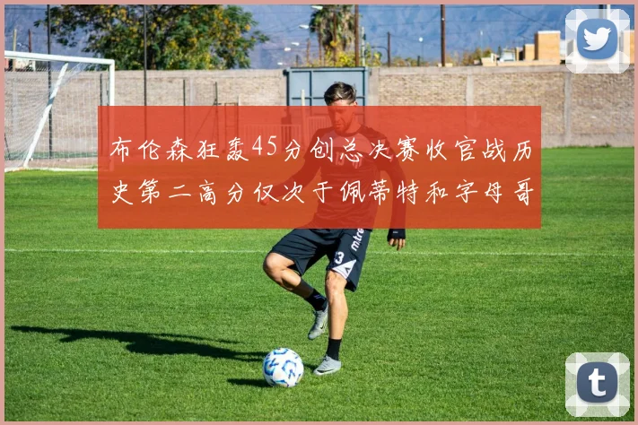 布伦森狂轰45分创总决赛收官战历史第二高分仅次于佩蒂特和字母哥