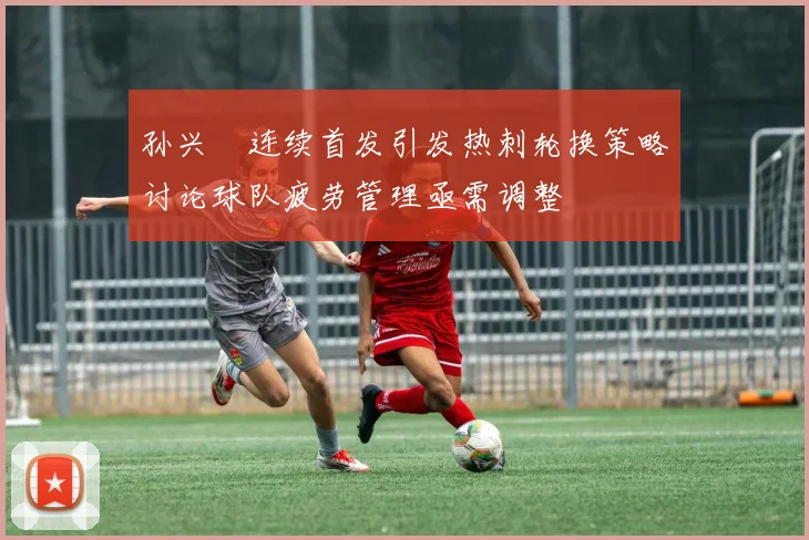 孙兴慜连续首发引发热刺轮换策略讨论球队疲劳管理亟需调整
