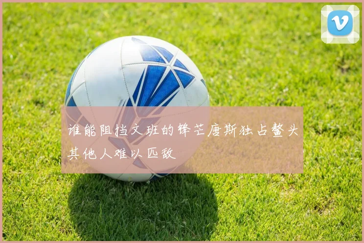 谁能阻挡文班的锋芒唐斯独占鳌头其他人难以匹敌