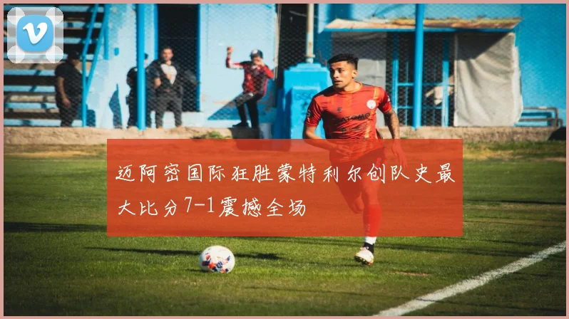 迈阿密国际狂胜蒙特利尔创队史最大比分7-1震撼全场