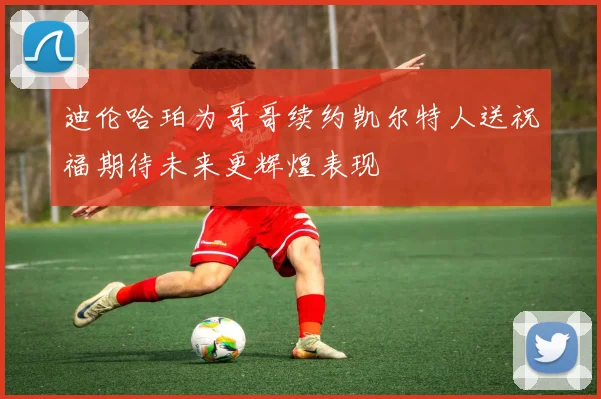 迪伦哈珀为哥哥续约凯尔特人送祝福期待未来更辉煌表现