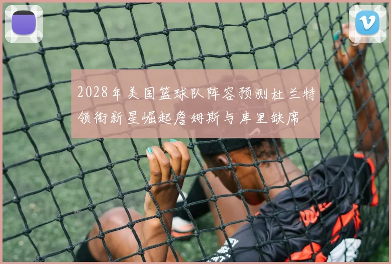 2028年美国篮球队阵容预测杜兰特领衔新星崛起詹姆斯与库里缺席