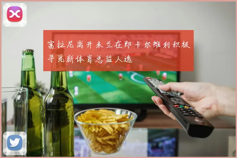 富拉尼离开米兰在即卡尔维利积极寻觅新体育总监人选