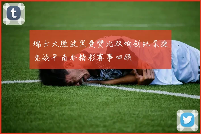 瑞士大胜波黑曼赞比双响创纪录捷克战平南非精彩赛事回顾