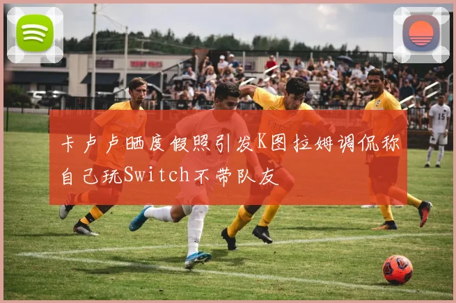 卡卢卢晒度假照引发K图拉姆调侃称自己玩Switch不带队友