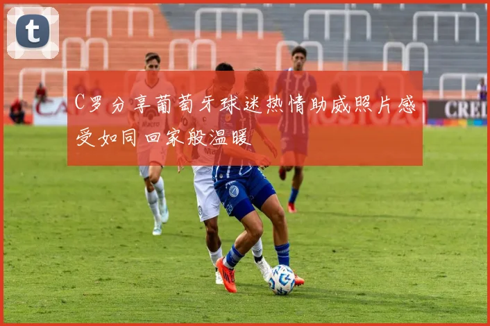 C罗分享葡萄牙球迷热情助威照片感受如同回家般温暖