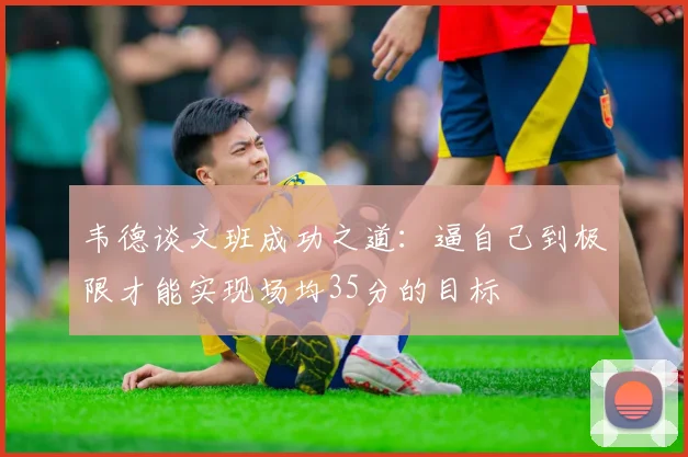 韦德谈文班成功之道：逼自己到极限才能实现场均35分的目标